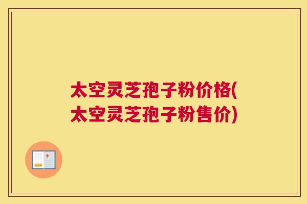 太空灵芝孢子粉价格(太空灵芝孢子粉售价)