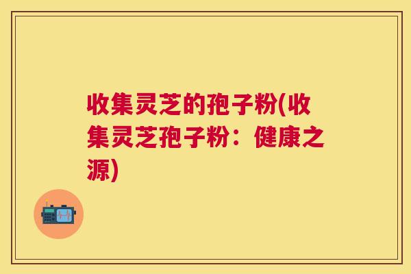 收集灵芝的孢子粉(收集灵芝孢子粉：健康之源)