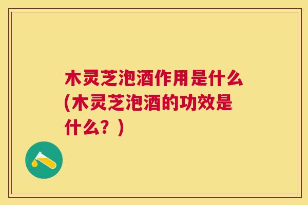 木灵芝泡酒作用是什么(木灵芝泡酒的功效是什么？)