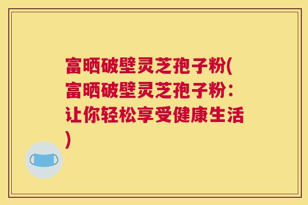富晒破壁灵芝孢子粉(富晒破壁灵芝孢子粉：让你轻松享受健康生活)