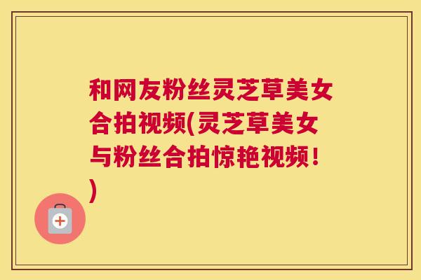 和网友粉丝灵芝草美女合拍视频(灵芝草美女与粉丝合拍惊艳视频！)