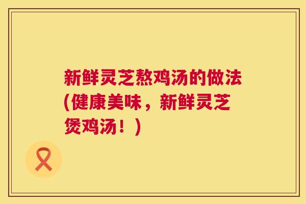 新鲜灵芝熬鸡汤的做法(健康美味，新鲜灵芝煲鸡汤！)