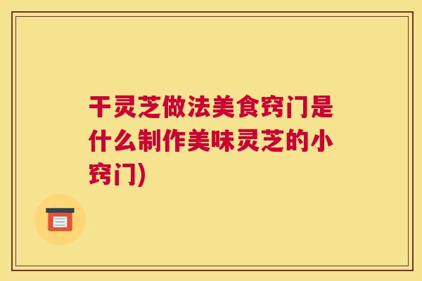 干灵芝做法美食窍门是什么制作美味灵芝的小窍门)
