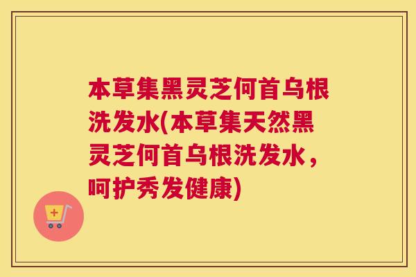 本草集黑灵芝何首乌根洗发水(本草集天然黑灵芝何首乌根洗发水，呵护秀发健康)