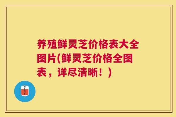 养殖鲜灵芝价格表大全图片(鲜灵芝价格全图表，详尽清晰！)