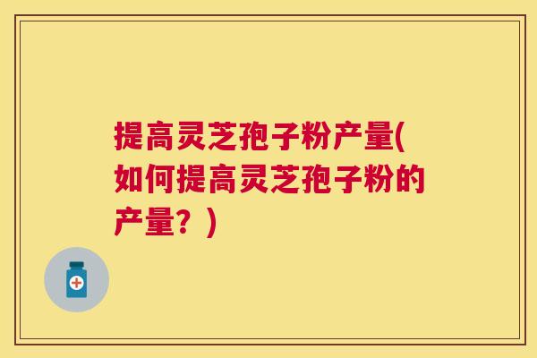 提高灵芝孢子粉产量(如何提高灵芝孢子粉的产量？)