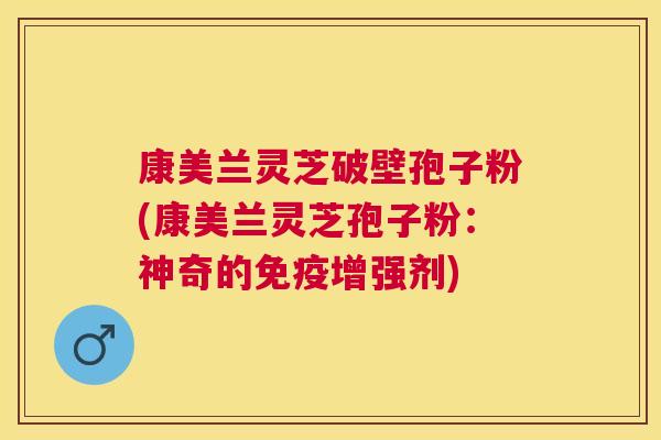 康美兰灵芝破壁孢子粉(康美兰灵芝孢子粉：神奇的免疫增强剂)
