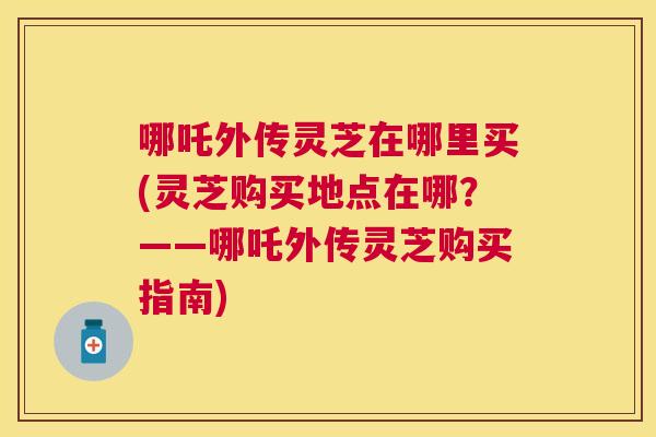 哪吒外传灵芝在哪里买(灵芝购买地点在哪？——哪吒外传灵芝购买指南)