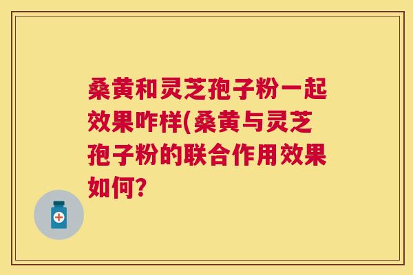 桑黄和灵芝孢子粉一起效果咋样(桑黄与灵芝孢子粉的联合作用效果如何？