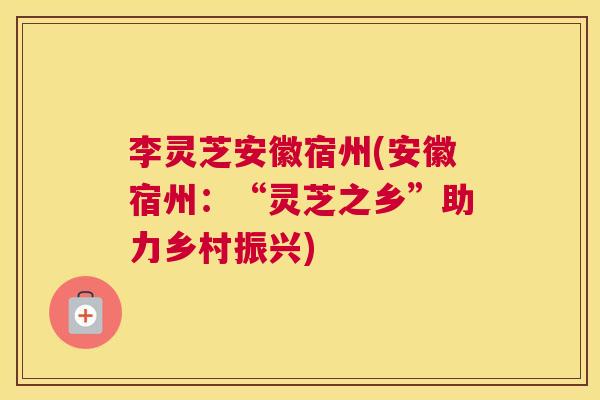 李灵芝安徽宿州(安徽宿州:“灵芝之乡”助力乡村振兴) 李灵芝安徽宿州(安徽宿州:“灵芝之乡”助力乡村振兴)