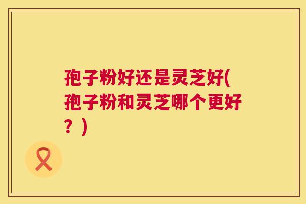 孢子粉好还是灵芝好(孢子粉和灵芝哪个更好？)