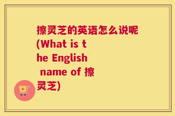 擦灵芝的英语怎么说呢(What is the English name of 擦灵芝)