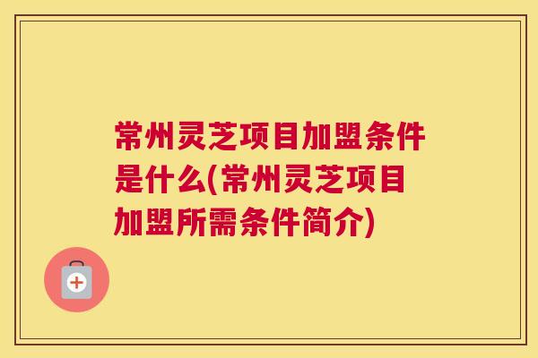 常州灵芝项目加盟条件是什么(常州灵芝项目加盟所需条件简介)