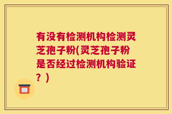 有没有检测机构检测灵芝孢子粉(灵芝孢子粉是否经过检测机构验证？)