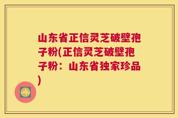 山东省正信灵芝破壁孢子粉(正信灵芝破壁孢子粉：山东省独家珍品)