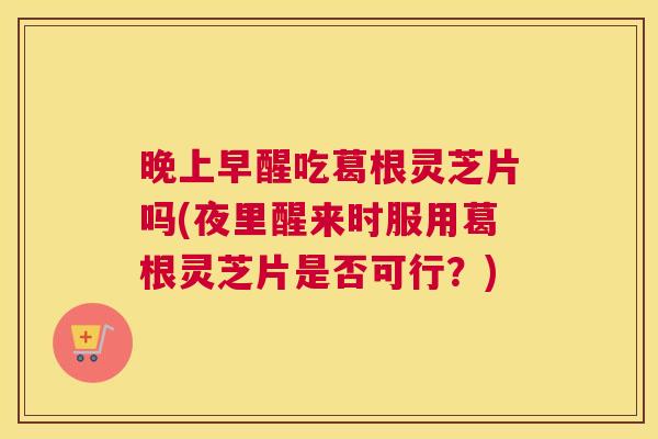 晚上早醒吃葛根灵芝片吗(夜里醒来时服用葛根灵芝片是否可行？)