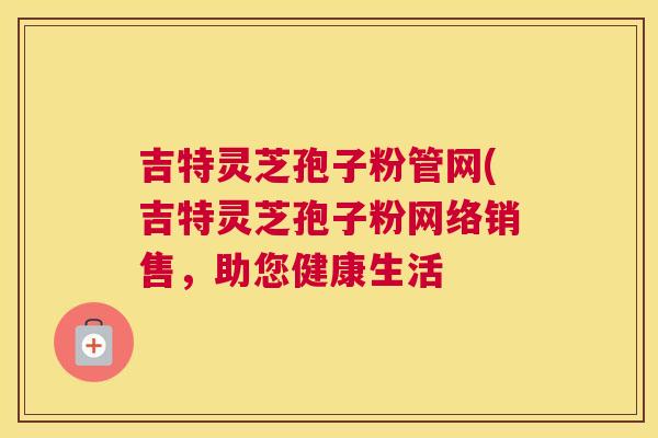 吉特灵芝孢子粉管网(吉特灵芝孢子粉网络销售，助您健康生活