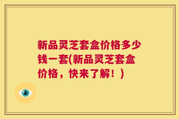 新品灵芝套盒价格多少钱一套(新品灵芝套盒价格，快来了解！)