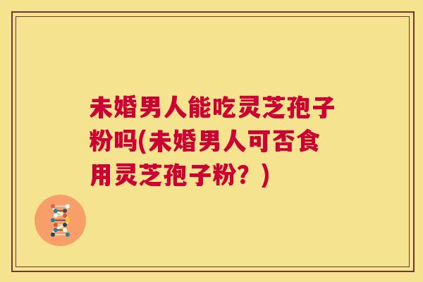 未婚男人能吃灵芝孢子粉吗(未婚男人可否食用灵芝孢子粉？)