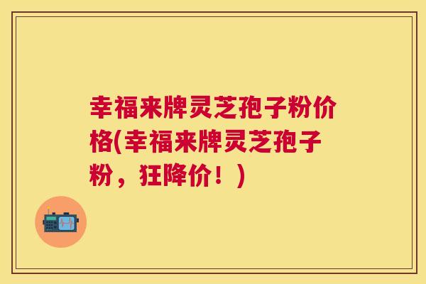 幸福来牌灵芝孢子粉价格(幸福来牌灵芝孢子粉，狂降价！)