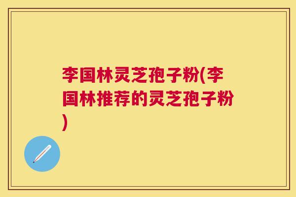 李国林灵芝孢子粉(李国林推荐的灵芝孢子粉)