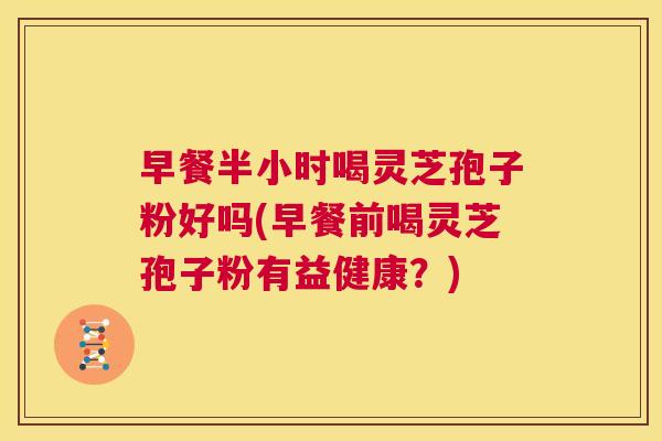 早餐半小时喝灵芝孢子粉好吗(早餐前喝灵芝孢子粉有益健康？)