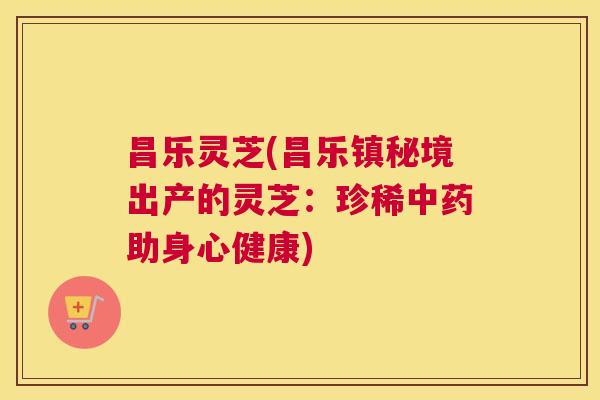 昌乐灵芝(昌乐镇秘境出产的灵芝：珍稀中药助身心健康)