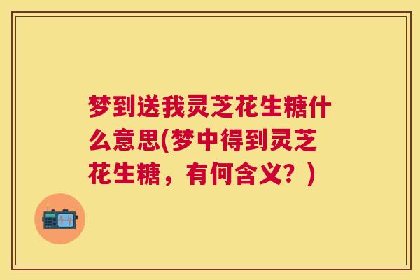 梦到送我灵芝花生糖什么意思(梦中得到灵芝花生糖，有何含义？)