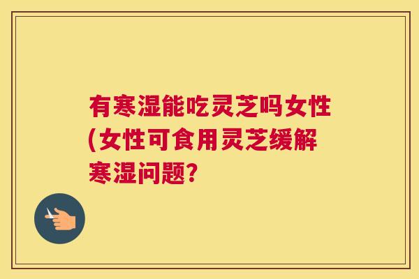 有寒湿能吃灵芝吗女性(女性可食用灵芝缓解寒湿问题？