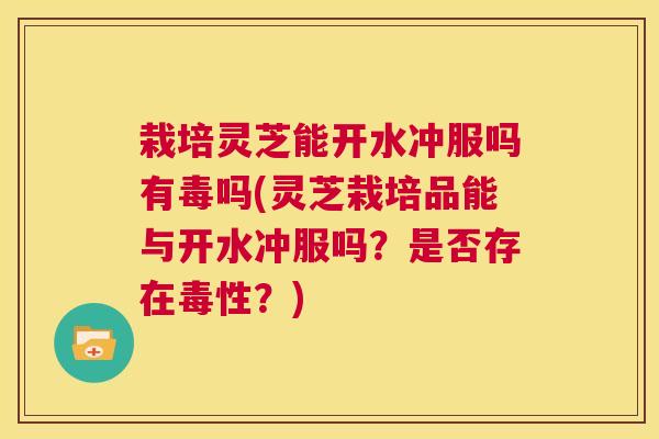 栽培灵芝能开水冲服吗有毒吗(灵芝栽培品能与开水冲服吗？是否存在毒性？)