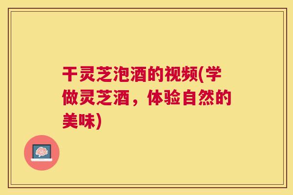 干灵芝泡酒的视频(学做灵芝酒，体验自然的美味)