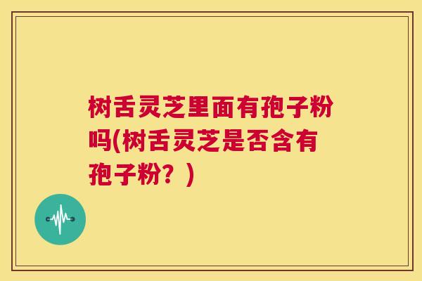 树舌灵芝里面有孢子粉吗(树舌灵芝是否含有孢子粉？)