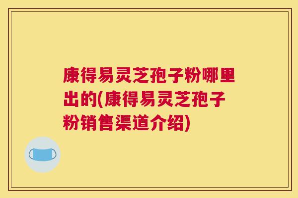 康得易灵芝孢子粉哪里出的(康得易灵芝孢子粉销售渠道介绍)