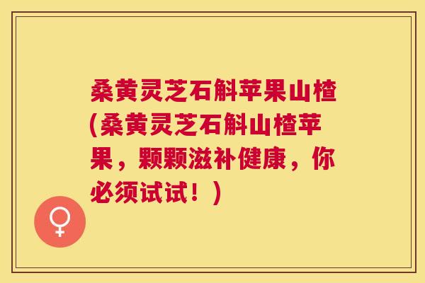 桑黄灵芝石斛苹果山楂(桑黄灵芝石斛山楂苹果，颗颗滋补健康，你必须试试！)