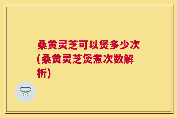 桑黄灵芝可以煲多少次(桑黄灵芝煲煮次数解析)