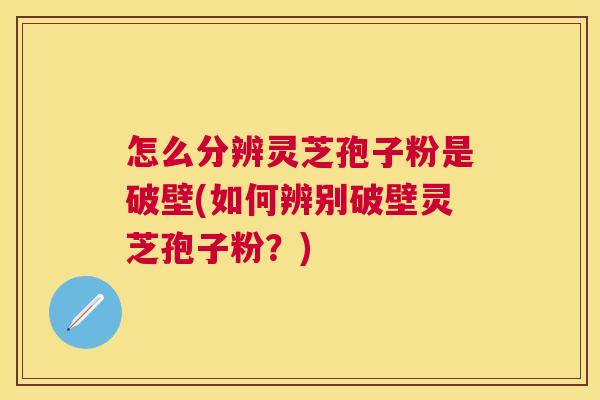 怎么分辨灵芝孢子粉是破壁(如何辨别破壁灵芝孢子粉？)