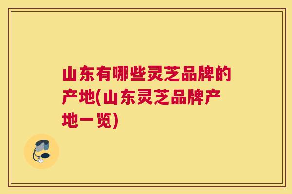 山东有哪些灵芝品牌的产地(山东灵芝品牌产地一览)