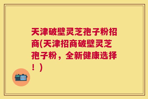 天津破壁灵芝孢子粉招商(天津招商破壁灵芝孢子粉,全新健康选择!) 天津破壁灵芝孢子粉招商(天津招商破壁灵芝孢子粉,全新健康选择!)