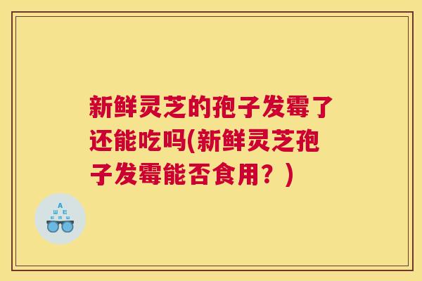 新鲜灵芝的孢子发霉了还能吃吗(新鲜灵芝孢子发霉能否食用？)