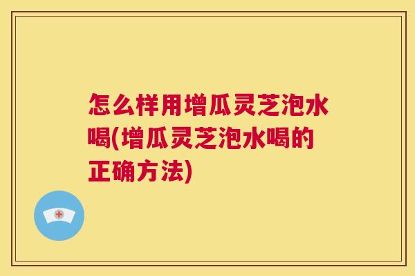 怎么样用增瓜灵芝泡水喝(增瓜灵芝泡水喝的正确方法)