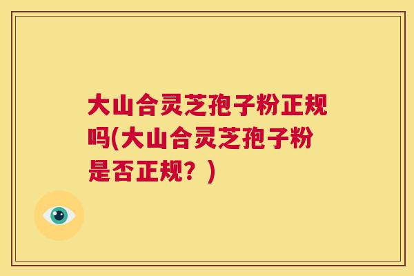 大山合灵芝孢子粉正规吗(大山合灵芝孢子粉是否正规？)