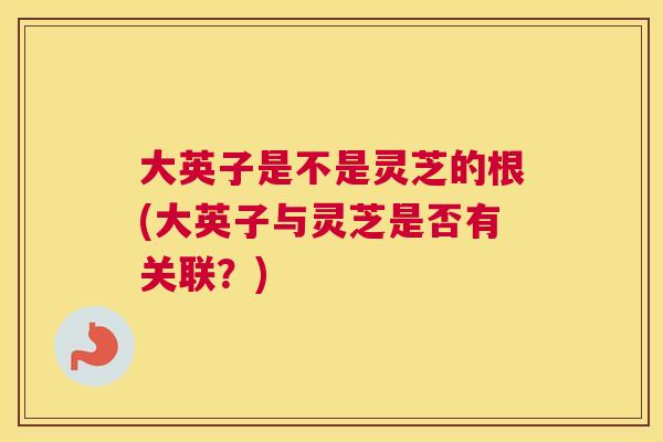 大英子是不是灵芝的根(大英子与灵芝是否有关联？)