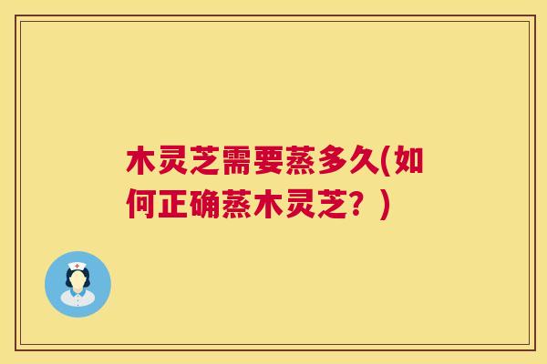 木灵芝需要蒸多久(如何正确蒸木灵芝？)