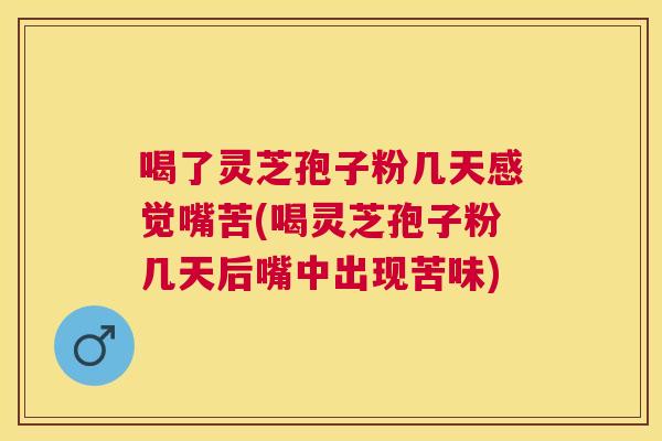 喝了灵芝孢子粉几天感觉嘴苦(喝灵芝孢子粉几天后嘴中出现苦味)