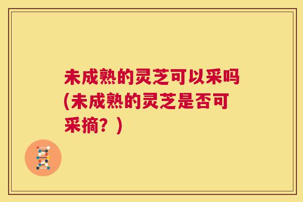 未成熟的灵芝可以采吗(未成熟的灵芝是否可采摘？)