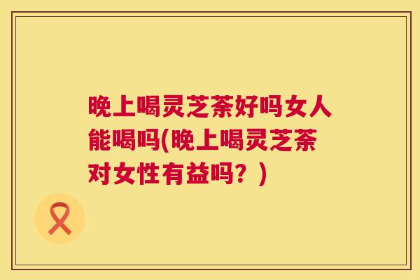 晚上喝灵芝荼好吗女人能喝吗(晚上喝灵芝荼对女性有益吗？)