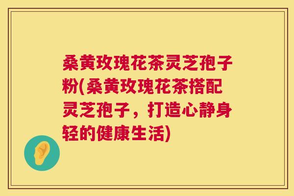 桑黄玫瑰花茶灵芝孢子粉(桑黄玫瑰花茶搭配灵芝孢子，打造心静身轻的健康生活)