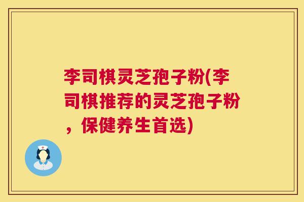 李司棋灵芝孢子粉(李司棋推荐的灵芝孢子粉，保健养生首选)