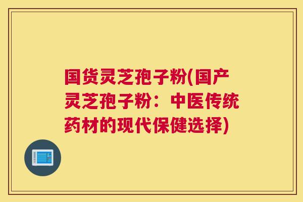 国货灵芝孢子粉(国产灵芝孢子粉：中医传统药材的现代保健选择)