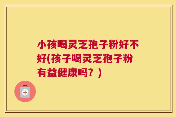 小孩喝灵芝孢子粉好不好(孩子喝灵芝孢子粉有益健康吗？)